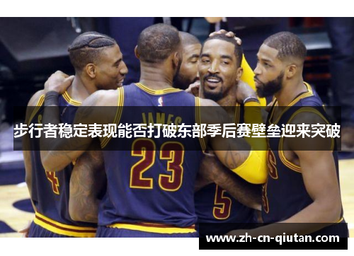 步行者稳定表现能否打破东部季后赛壁垒迎来突破