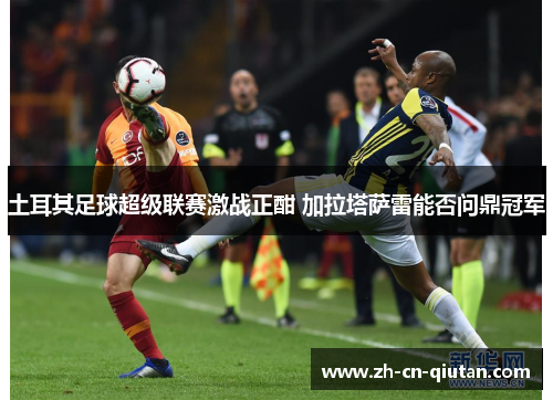 土耳其足球超级联赛激战正酣 加拉塔萨雷能否问鼎冠军