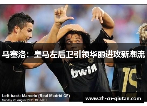马塞洛：皇马左后卫引领华丽进攻新潮流