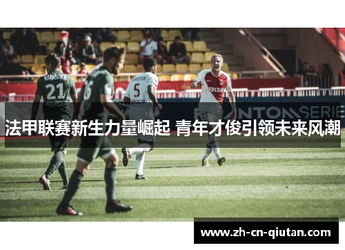 法甲联赛新生力量崛起 青年才俊引领未来风潮