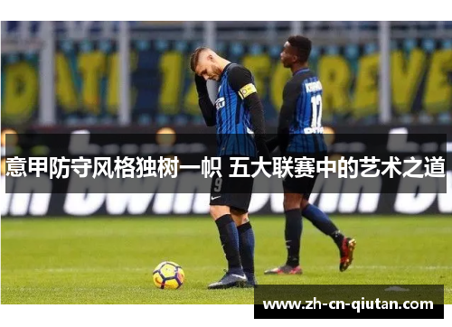 意甲防守风格独树一帜 五大联赛中的艺术之道