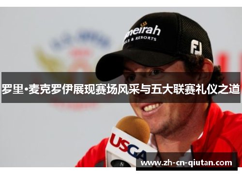 罗里·麦克罗伊展现赛场风采与五大联赛礼仪之道